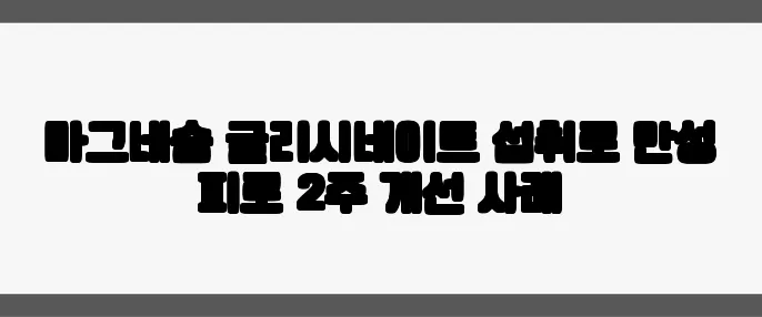 마그네슘 글리시네이트 섭취로 만성 피로 2주 개선 사례